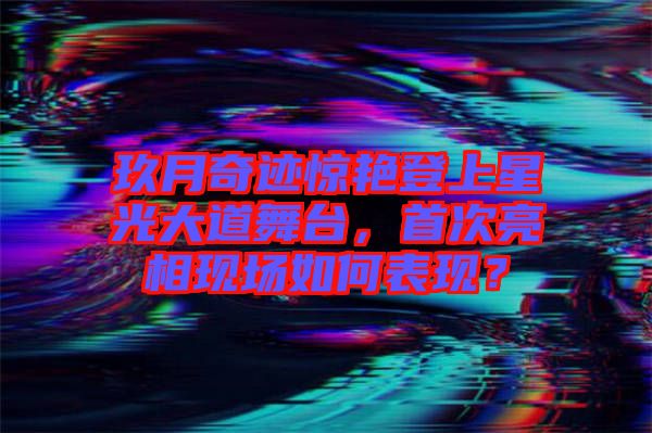玖月奇跡驚艷登上星光大道舞臺(tái)，首次亮相現(xiàn)場如何表現(xiàn)？