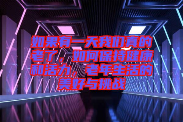 如果有一天我們真的老了，如何保持健康和活力，老年生活的美好與挑戰(zhàn)