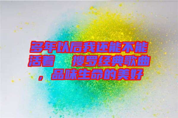 多年以后我還能不能活著  搜羅經(jīng)典歌曲，品味生命的美好