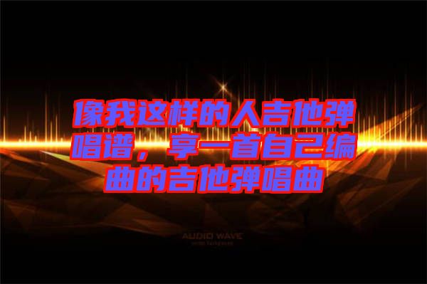 像我這樣的人吉他彈唱譜，享一首自己編曲的吉他彈唱曲