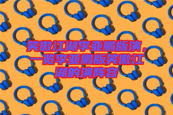 笑傲江湖李亞鵬版演，一覽李亞鵬版笑傲江湖的演陣容
