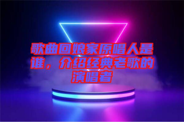 歌曲回娘家原唱人是誰，介紹經(jīng)典老歌的演唱者