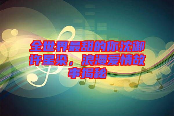 全世界最甜的你沈御許星染，浪漫愛情故事揭秘