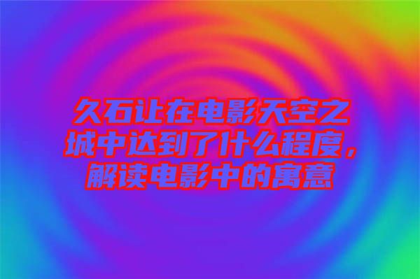 久石讓在電影天空之城中達(dá)到了什么程度，解讀電影中的寓意