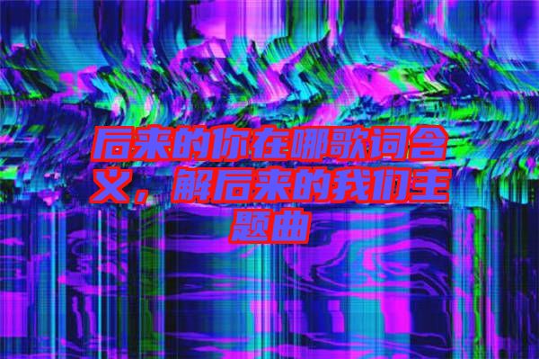 后來的你在哪歌詞含義，解后來的我們主題曲