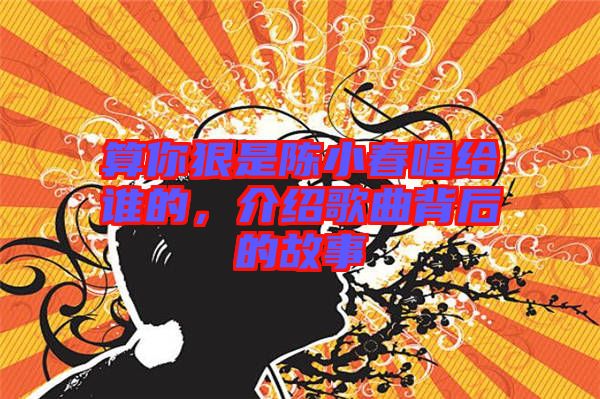 算你狠是陳小春唱給誰的，介紹歌曲背后的故事