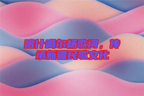 喀什噶爾楊歌詞，傳承新疆民歌文化