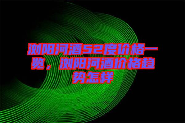 瀏陽(yáng)河酒52度價(jià)格一覽，瀏陽(yáng)河酒價(jià)格趨勢(shì)怎樣