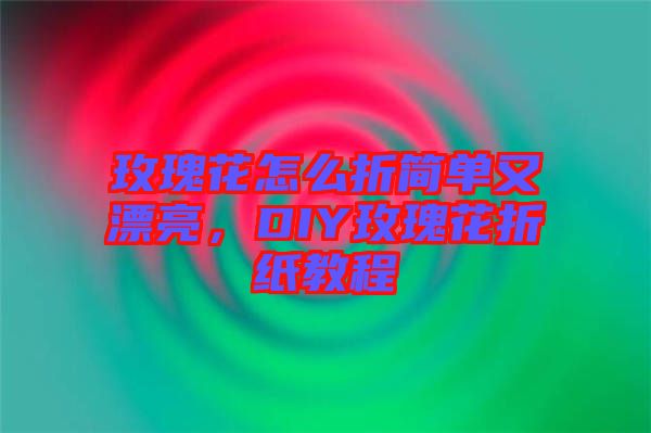 玫瑰花怎么折簡單又漂亮，DIY玫瑰花折紙教程