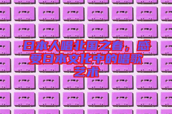 日本人唱北國之春，感受日本文化中的唱歌藝術(shù)