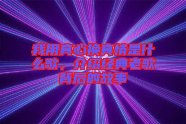 我用真心換真情是什么歌，介紹經(jīng)典老歌背后的故事