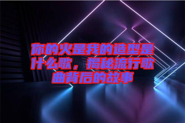 你的火是我的造型是什么歌，揭秘流行歌曲背后的故事