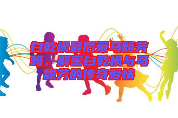 白乾楓最后愛(ài)馬馥芳嗎，解密白乾楓與馬馥芳的傳奇愛(ài)情