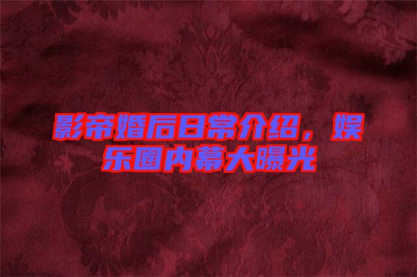 影帝婚后日常介紹，娛樂圈內(nèi)幕大曝光