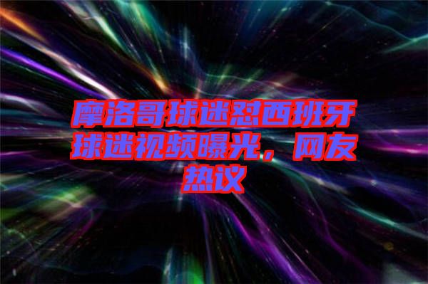 摩洛哥球迷懟西班牙球迷視頻曝光，網(wǎng)友熱議