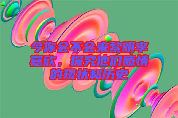 今你會不會來黎明李嘉欣，探究他們感情的現(xiàn)狀和歷史