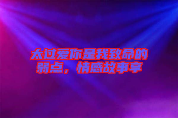 太過(guò)愛(ài)你是我致命的弱點(diǎn)，情感故事享