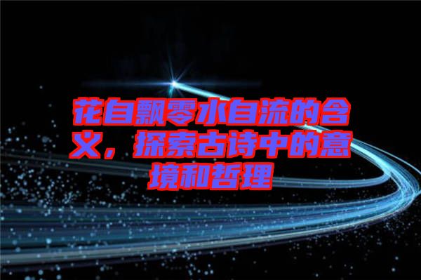 花自飄零水自流的含義，探索古詩中的意境和哲理