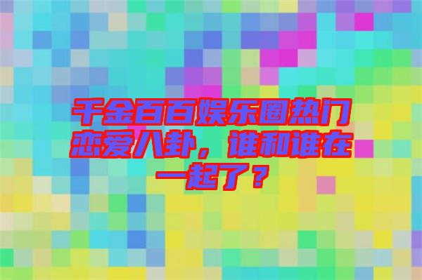 千金百百娛樂圈熱門戀愛八卦，誰和誰在一起了？