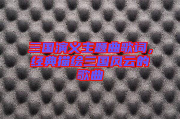 三國演義主題曲歌詞，經(jīng)典描繪三國風(fēng)云的歌曲