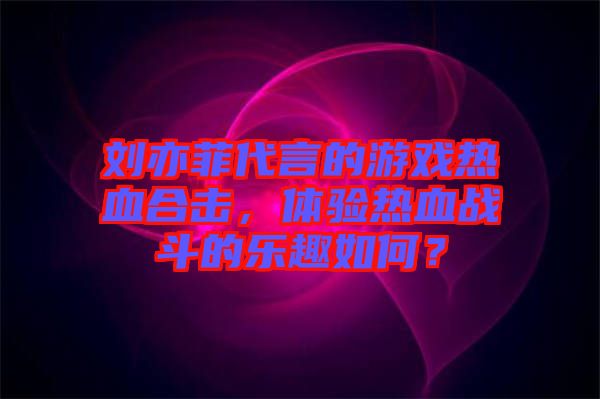 劉亦菲代言的游戲熱血合擊，體驗(yàn)熱血戰(zhàn)斗的樂(lè)趣如何？