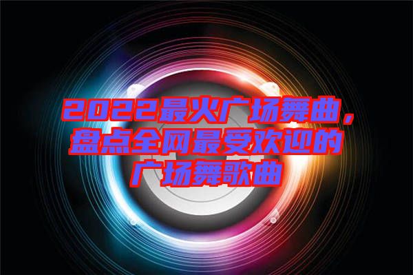 2022最火廣場(chǎng)舞曲，盤點(diǎn)全網(wǎng)最受歡迎的廣場(chǎng)舞歌曲