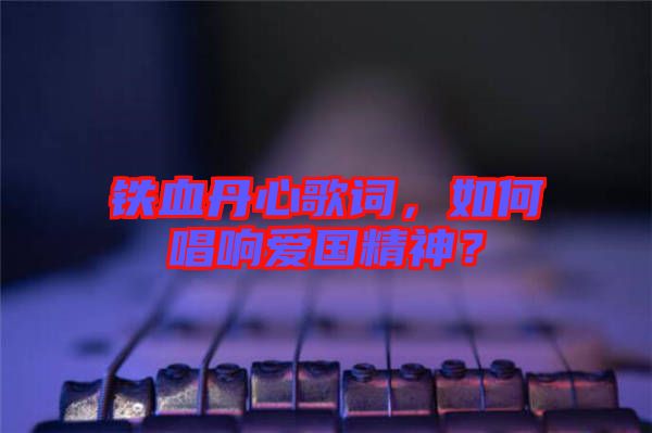 鐵血丹心歌詞，如何唱響愛國精神？