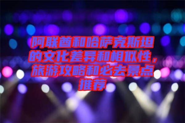 阿聯(lián)酋和哈薩克斯坦的文化差異和相似性，旅游攻略和必去景點(diǎn)推薦