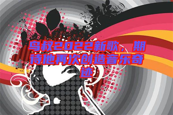 鳥叔2022新歌，期待他再次創(chuàng)造音樂奇跡