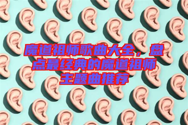 魔道祖師歌曲大全，盤(pán)點(diǎn)最經(jīng)典的魔道祖師主題曲推薦