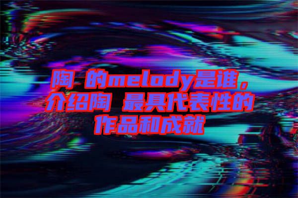 陶喆的melody是誰(shuí)，介紹陶喆最具代表性的作品和成就