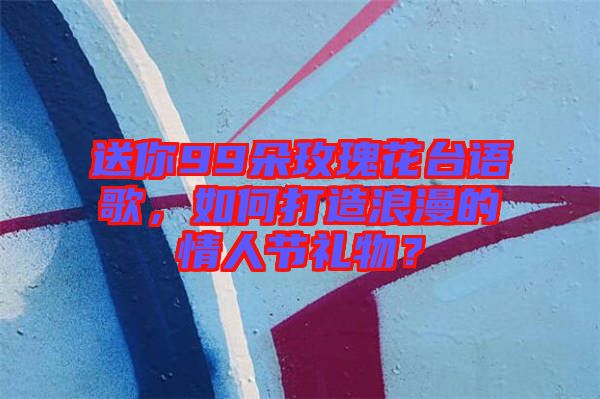 送你99朵玫瑰花臺語歌，如何打造浪漫的情人節(jié)禮物？