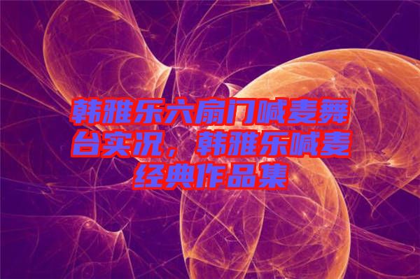韓雅樂(lè)六扇門喊麥舞臺(tái)實(shí)況，韓雅樂(lè)喊麥經(jīng)典作品集