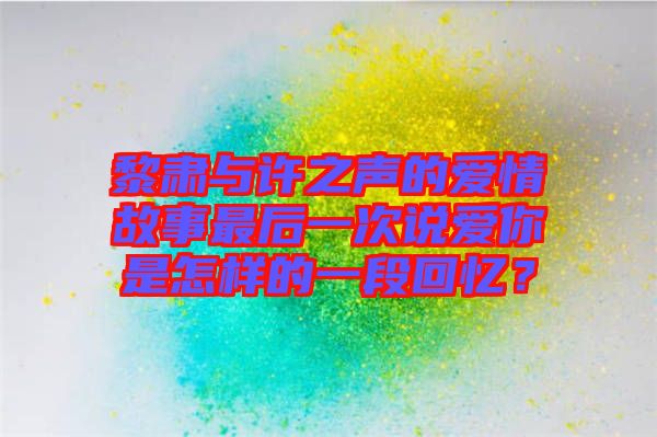 黎肅與許之聲的愛(ài)情故事最后一次說(shuō)愛(ài)你是怎樣的一段回憶？