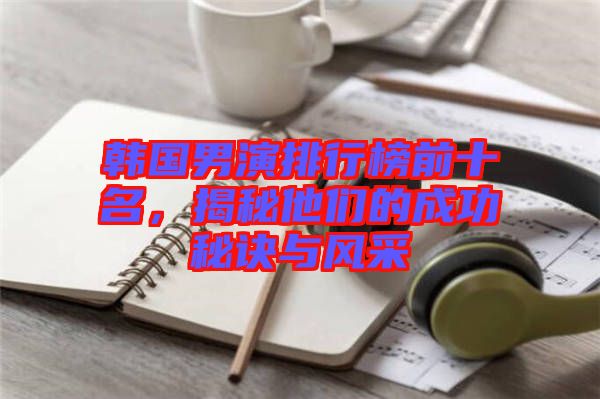 韓國(guó)男演排行榜前十名，揭秘他們的成功秘訣與風(fēng)采