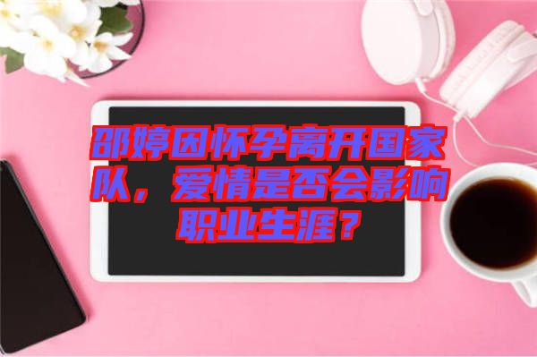 邵婷因懷孕離開國家隊，愛情是否會影響職業(yè)生涯？