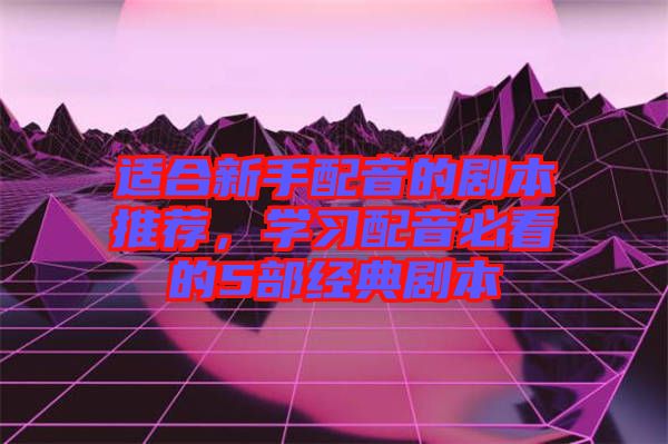 適合新手配音的劇本推薦，學(xué)習(xí)配音必看的5部經(jīng)典劇本