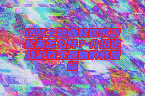 逆戰(zhàn)主題曲韓國(guó)歌聽起來怎么樣？介紹逆戰(zhàn)游戲主題曲的韓國(guó)版