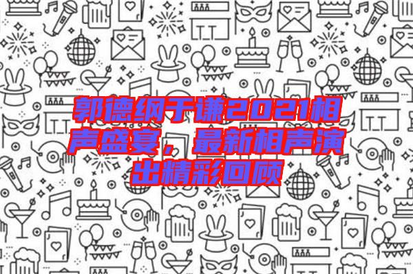 郭德綱于謙2021相聲盛宴，最新相聲演出精彩回顧
