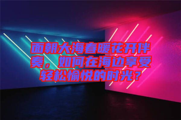 面朝大海春暖花開(kāi)伴奏，如何在海邊享受輕松愉悅的時(shí)光？