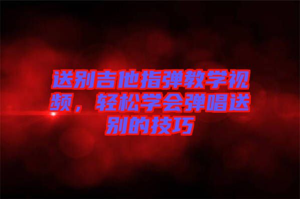 送別吉他指彈教學(xué)視頻，輕松學(xué)會彈唱送別的技巧