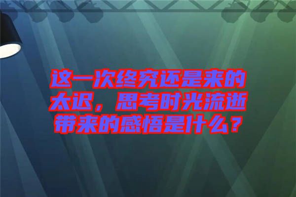 這一次終究還是來的太遲，思考時(shí)光流逝帶來的感悟是什么？