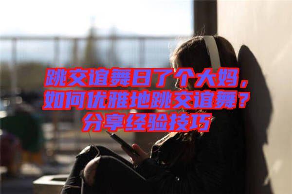 跳交誼舞日了個(gè)大媽?zhuān)绾蝺?yōu)雅地跳交誼舞？分享經(jīng)驗(yàn)技巧