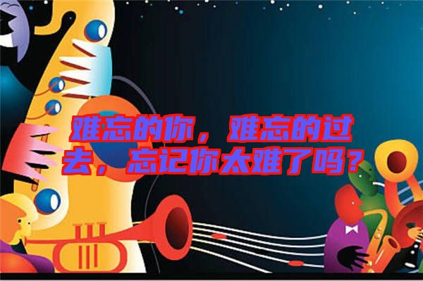 難忘的你，難忘的過去，忘記你太難了嗎？