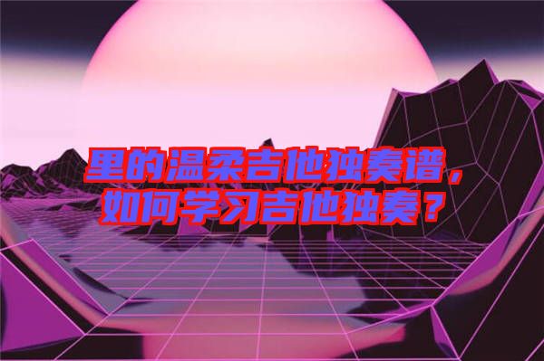 里的溫柔吉他獨(dú)奏譜，如何學(xué)習(xí)吉他獨(dú)奏？