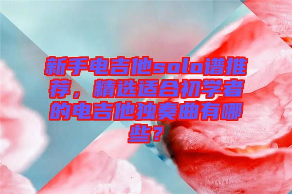 新手電吉他solo譜推薦，精選適合初學者的電吉他獨奏曲有哪些？