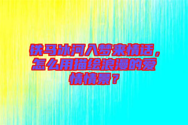 鐵馬冰河入夢來情話，怎么用描繪浪漫的愛情情景？