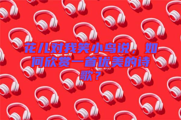 花兒對(duì)我笑小鳥說，如何欣賞一首優(yōu)美的詩歌？
