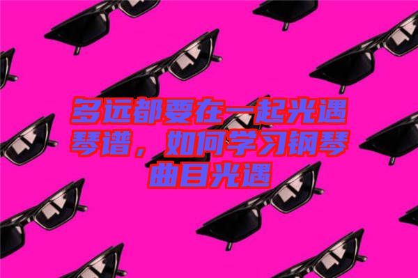 多遠(yuǎn)都要在一起光遇琴譜，如何學(xué)習(xí)鋼琴曲目光遇
