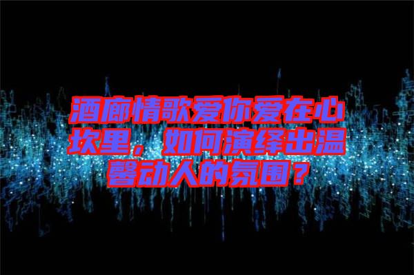 酒廊情歌愛你愛在心坎里，如何演繹出溫馨動(dòng)人的氛圍？